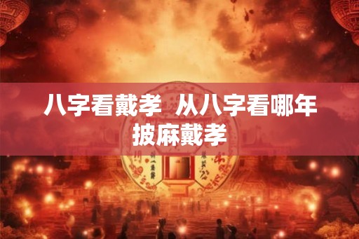 八字看戴孝  从八字看哪年披麻戴孝