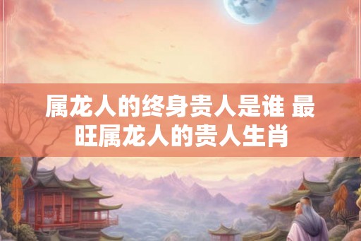 属龙人的终身贵人是谁 最旺属龙人的贵人生肖