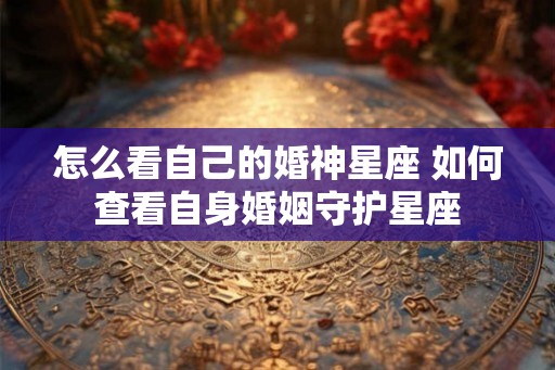 怎么看自己的婚神星座 如何查看自身婚姻守护星座 怎么看自己的婚神星座 如何查看自身婚姻守护星座