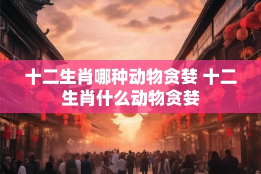 十二生肖哪种动物贪婪 十二生肖什么动物贪婪