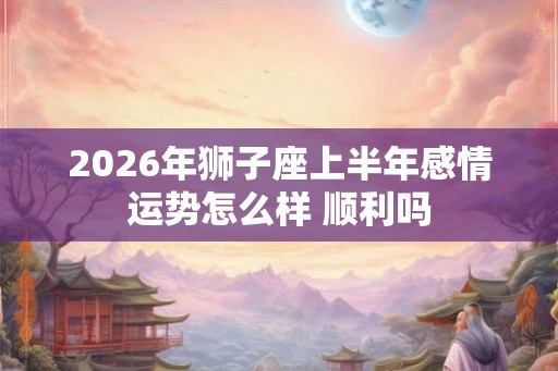 2026年狮子座上半年感情运势怎么样 顺利吗 2026年狮子座上半年感情运势怎么样 顺利吗