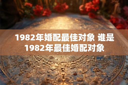 1982年婚配最佳对象 谁是1982年最佳婚配对象 1982年婚配最佳对象 谁是1982年最佳婚配对象