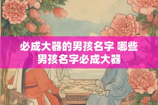 必成大器的男孩名字 哪些男孩名字必成大器 必成大器的男孩名字 哪些男孩名字必成大器