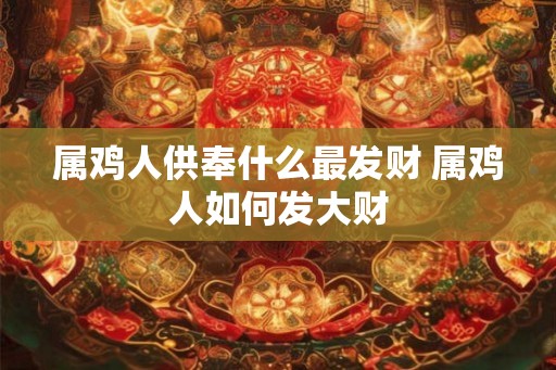属鸡人供奉什么最发财 属鸡人如何发大财