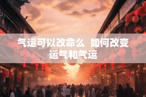 气运可以改命么 如何改变运气和气运 气运可以改命么 如何改变运气和气运