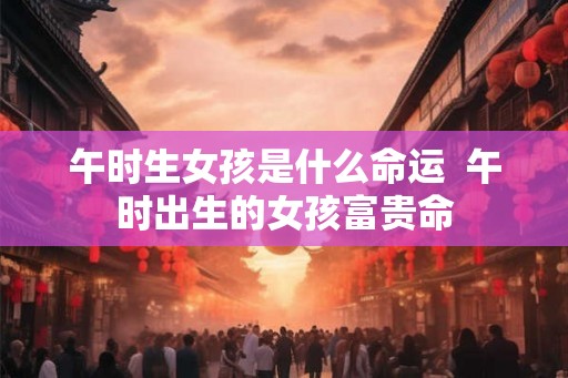 午时生女孩是什么命运  午时出生的女孩富贵命