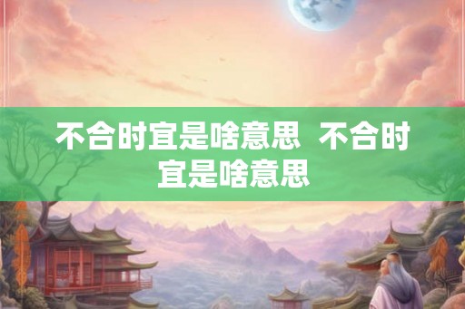 不合时宜是啥意思  不合时宜是啥意思