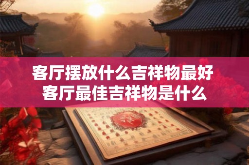 客厅摆放什么吉祥物最好 客厅最佳吉祥物是什么 客厅摆放什么吉祥物最好 客厅最佳吉祥物是什么