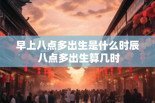 早上八点多出生是什么时辰 八点多出生算几时