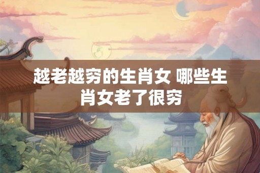越老越穷的生肖女 哪些生肖女老了很穷