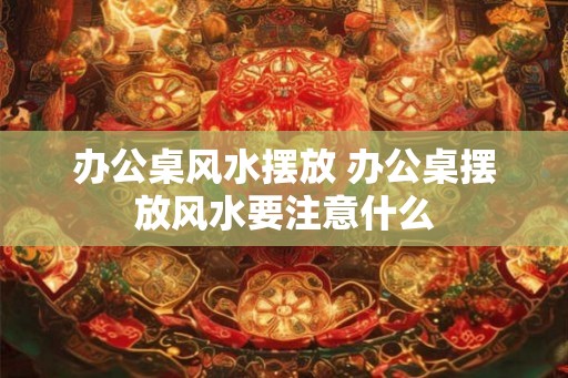 办公桌风水摆放 办公桌摆放风水要注意什么