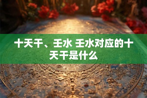 十天干、壬水 壬水对应的十天干是什么