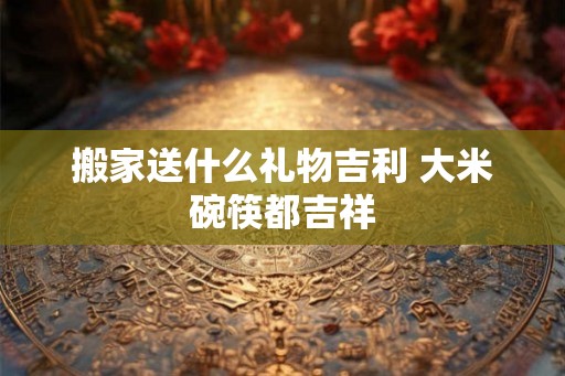搬家送什么礼物吉利 大米碗筷都吉祥