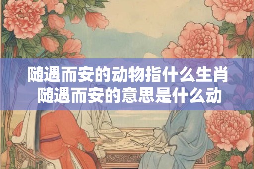 随遇而安的动物指什么生肖 随遇而安的意思是什么动物