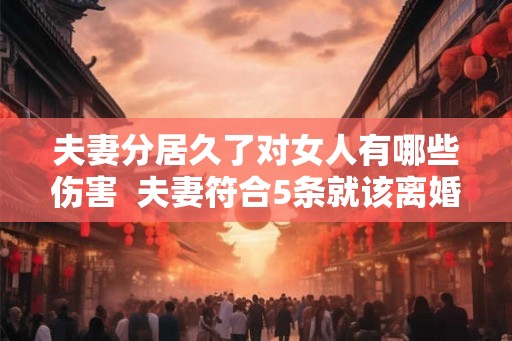 夫妻分居久了对女人有哪些伤害  夫妻符合5条就该离婚了