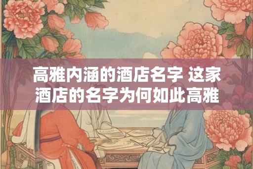 高雅内涵的酒店名字 这家酒店的名字为何如此高雅 高雅内涵的酒店名字 这家酒店的名字为何如此高雅