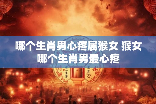 哪个生肖男心疼属猴女 猴女哪个生肖男最心疼