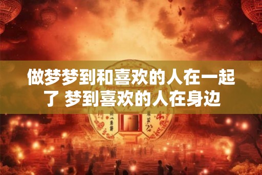 做梦梦到和喜欢的人在一起了 梦到喜欢的人在身边