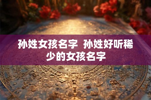 孙姓女孩名字  孙姓好听稀少的女孩名字