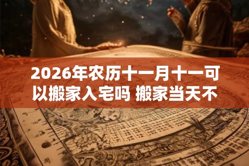 2026年农历十一月十一可以搬家入宅吗 搬家当天不住可以吗