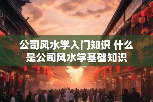 公司风水学入门知识 什么是公司风水学基础知识