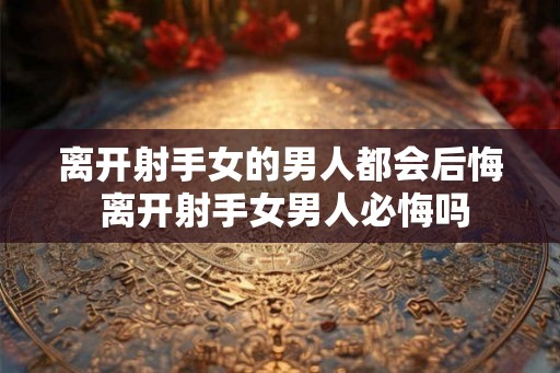 离开射手女的男人都会后悔 离开射手女男人必悔吗