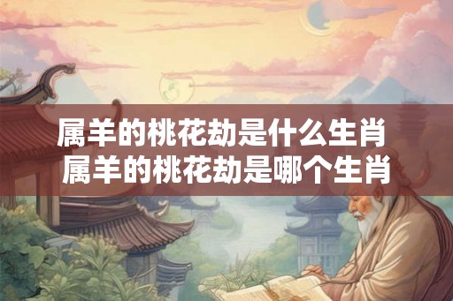 属羊的桃花劫是什么生肖 属羊的桃花劫是哪个生肖