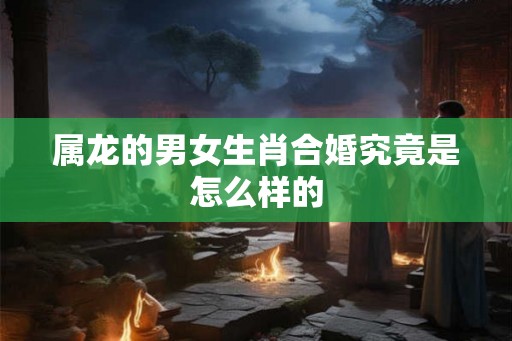 属龙的男女生肖合婚究竟是怎么样的