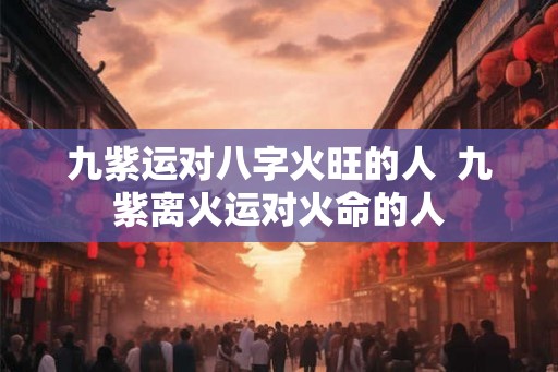 九紫运对八字火旺的人  九紫离火运对火命的人
