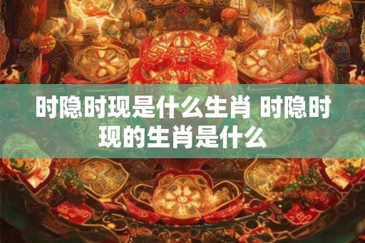时隐时现是什么生肖 时隐时现的生肖是什么