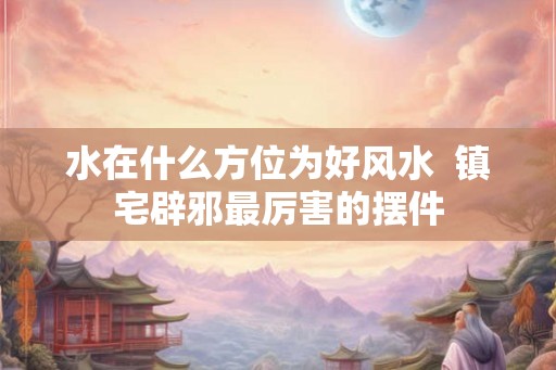 水在什么方位为好风水  镇宅辟邪最厉害的摆件