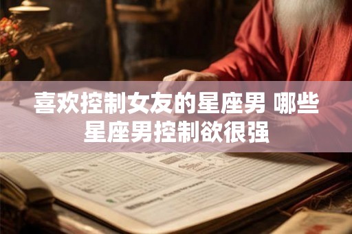 喜欢控制女友的星座男 哪些星座男控制欲很强