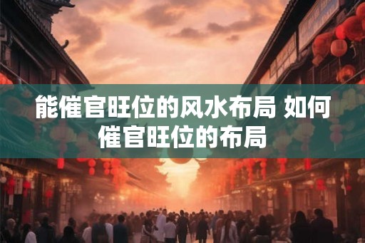 能催官旺位的风水布局 如何催官旺位的布局