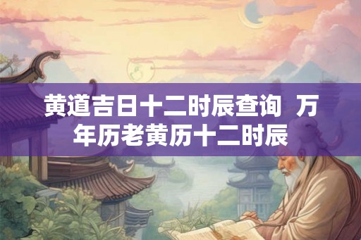 黄道吉日十二时辰查询 万年历老黄历十二时辰 黄道吉日十二时辰查询 万年历老黄历十二时辰