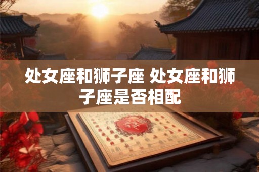 处女座和狮子座 处女座和狮子座是否相配 处女座和狮子座 处女座和狮子座是否相配