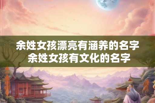 余姓女孩漂亮有涵养的名字 余姓女孩有文化的名字
