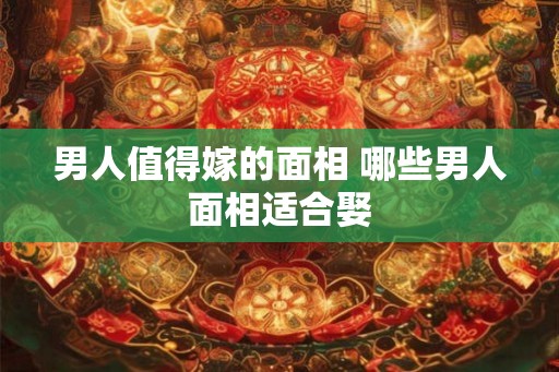 男人值得嫁的面相 哪些男人面相适合娶 男人值得嫁的面相 哪些男人面相适合娶
