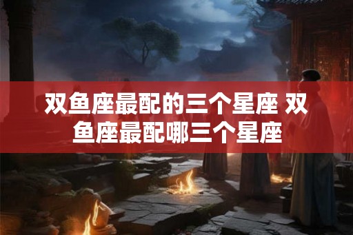双鱼座最配的三个星座 双鱼座最配哪三个星座