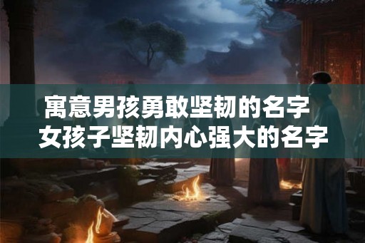 寓意男孩勇敢坚韧的名字  女孩子坚韧内心强大的名字