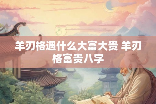 羊刃格遇什么大富大贵 羊刃格富贵八字