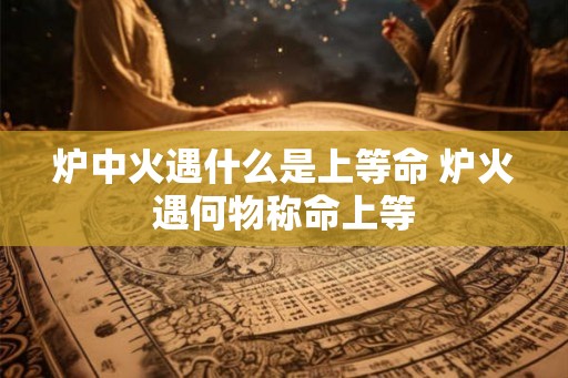 炉中火遇什么是上等命 炉火遇何物称命上等 炉中火遇什么是上等命 炉火遇何物称命上等