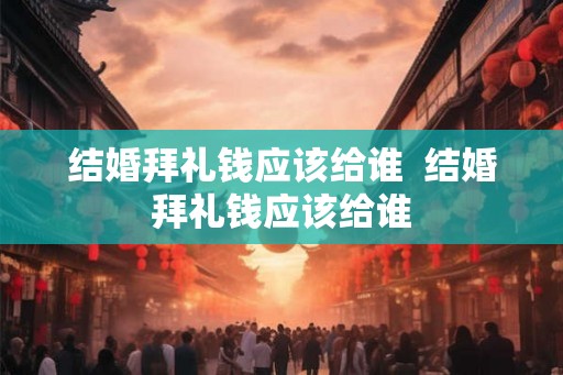 结婚拜礼钱应该给谁  结婚拜礼钱应该给谁