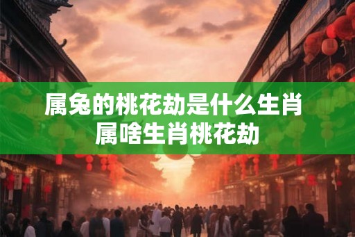 属兔的桃花劫是什么生肖 属啥生肖桃花劫