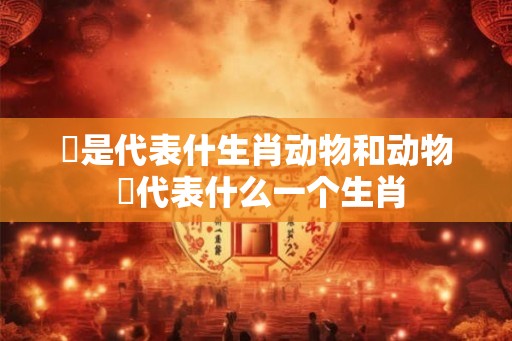饀是代表什生肖动物和动物 杻代表什么一个生肖