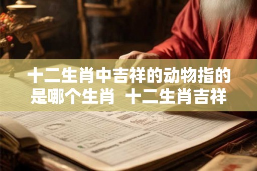 十二生肖中吉祥的动物指的是哪个生肖  十二生肖吉祥的动物是什么动物