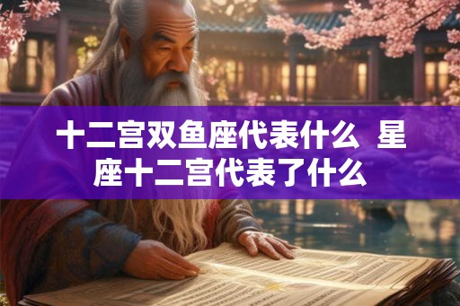 十二宫双鱼座代表什么  星座十二宫代表了什么