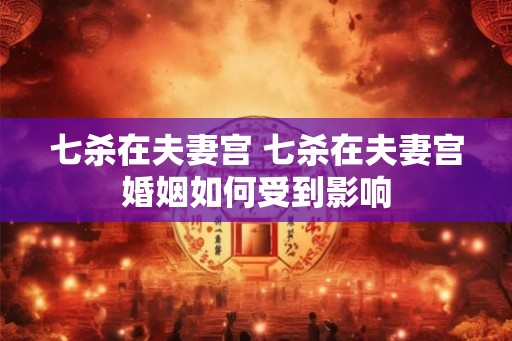 七杀在夫妻宫 七杀在夫妻宫婚姻如何受到影响 七杀在夫妻宫 七杀在夫妻宫婚姻如何受到影响