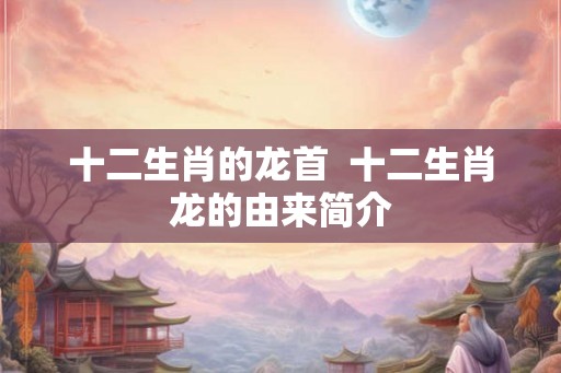十二生肖的龙首  十二生肖龙的由来简介