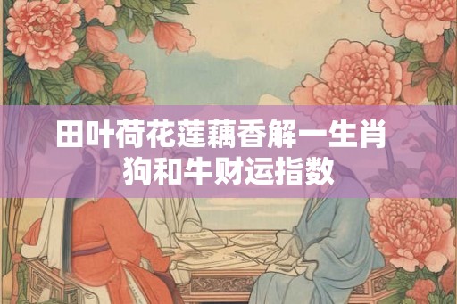 田叶荷花莲藕香解一生肖 狗和牛财运指数 田叶荷花莲藕香解一生肖 狗和牛财运指数