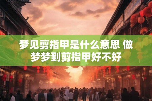 梦见剪指甲是什么意思 做梦梦到剪指甲好不好